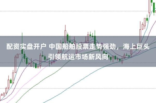配资实盘开户 中国船舶股票走势强劲，海上巨头引领航运市场新风向