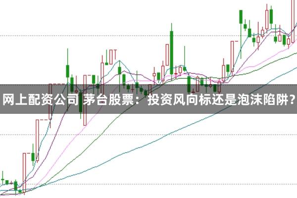 网上配资公司 茅台股票：投资风向标还是泡沫陷阱？
